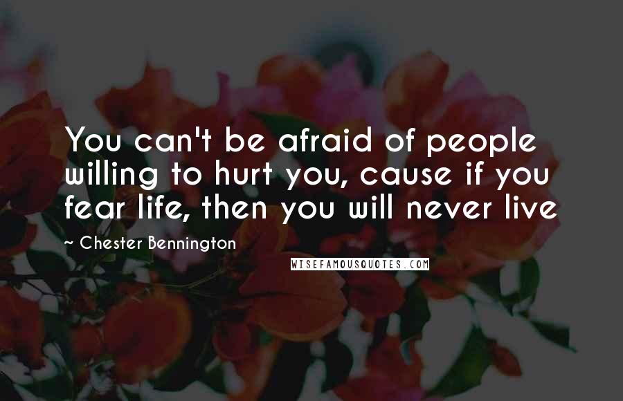 Chester Bennington Quotes: You can't be afraid of people willing to hurt you, cause if you fear life, then you will never live