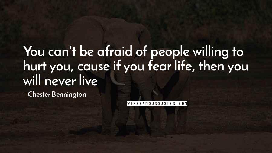 Chester Bennington Quotes: You can't be afraid of people willing to hurt you, cause if you fear life, then you will never live