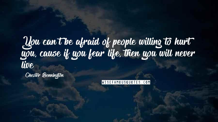 Chester Bennington Quotes: You can't be afraid of people willing to hurt you, cause if you fear life, then you will never live