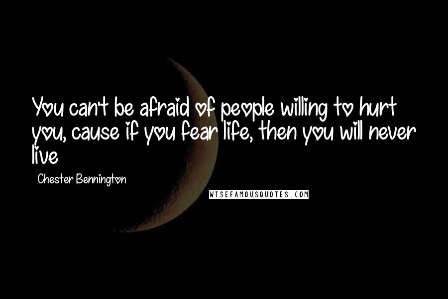 Chester Bennington Quotes: You can't be afraid of people willing to hurt you, cause if you fear life, then you will never live