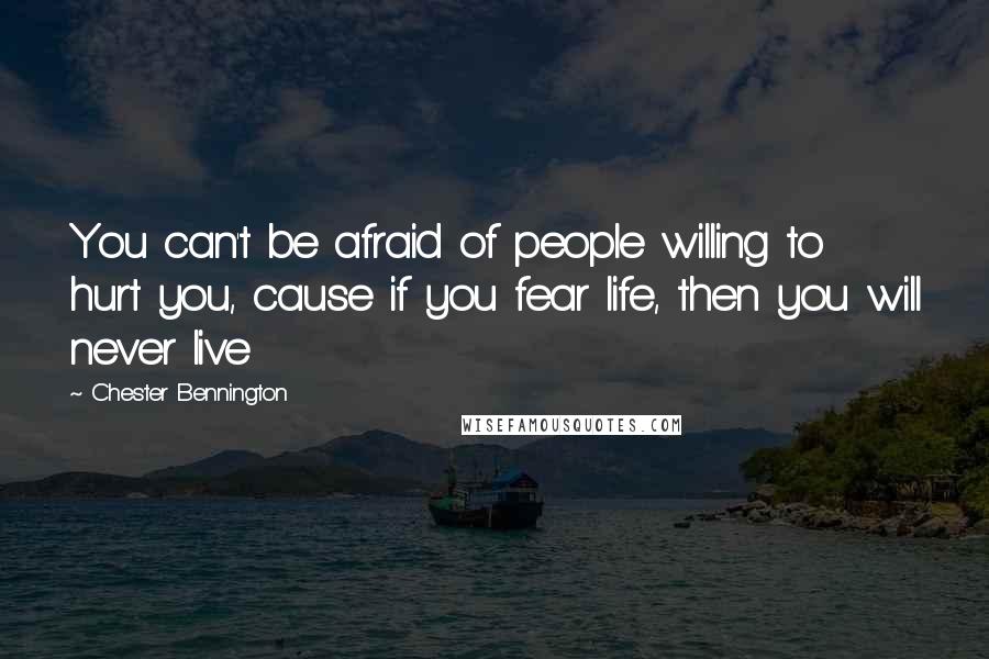 Chester Bennington Quotes: You can't be afraid of people willing to hurt you, cause if you fear life, then you will never live