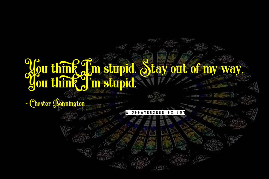 Chester Bennington Quotes: You think I'm stupid. Stay out of my way. You think I'm stupid.
