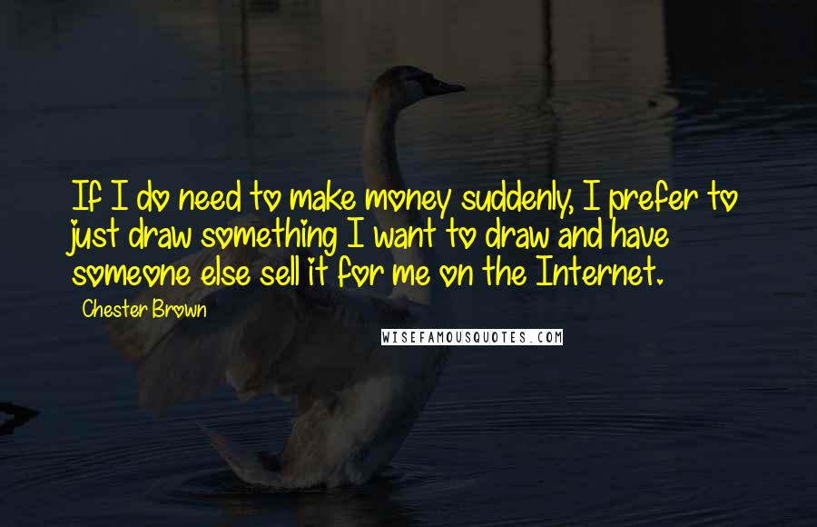 Chester Brown Quotes: If I do need to make money suddenly, I prefer to just draw something I want to draw and have someone else sell it for me on the Internet.