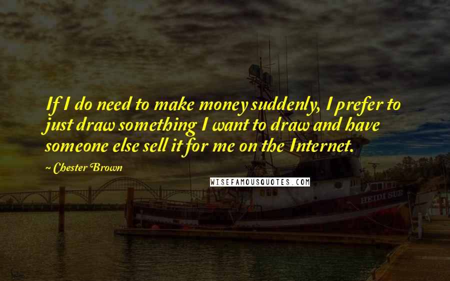 Chester Brown Quotes: If I do need to make money suddenly, I prefer to just draw something I want to draw and have someone else sell it for me on the Internet.