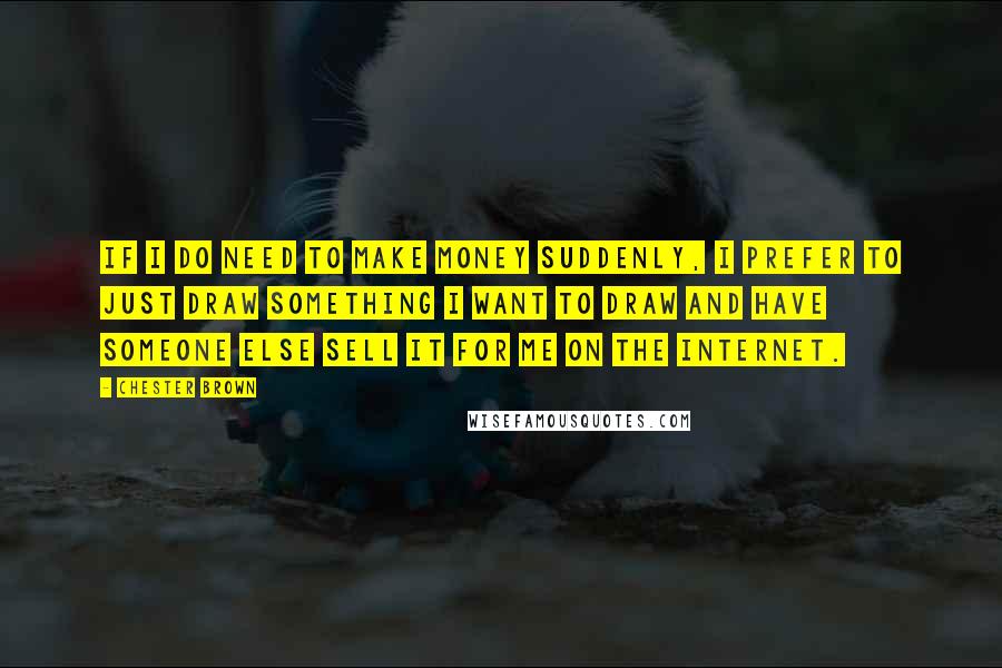 Chester Brown Quotes: If I do need to make money suddenly, I prefer to just draw something I want to draw and have someone else sell it for me on the Internet.