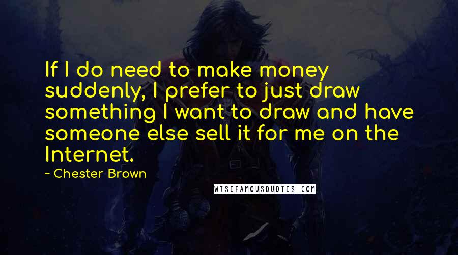 Chester Brown Quotes: If I do need to make money suddenly, I prefer to just draw something I want to draw and have someone else sell it for me on the Internet.