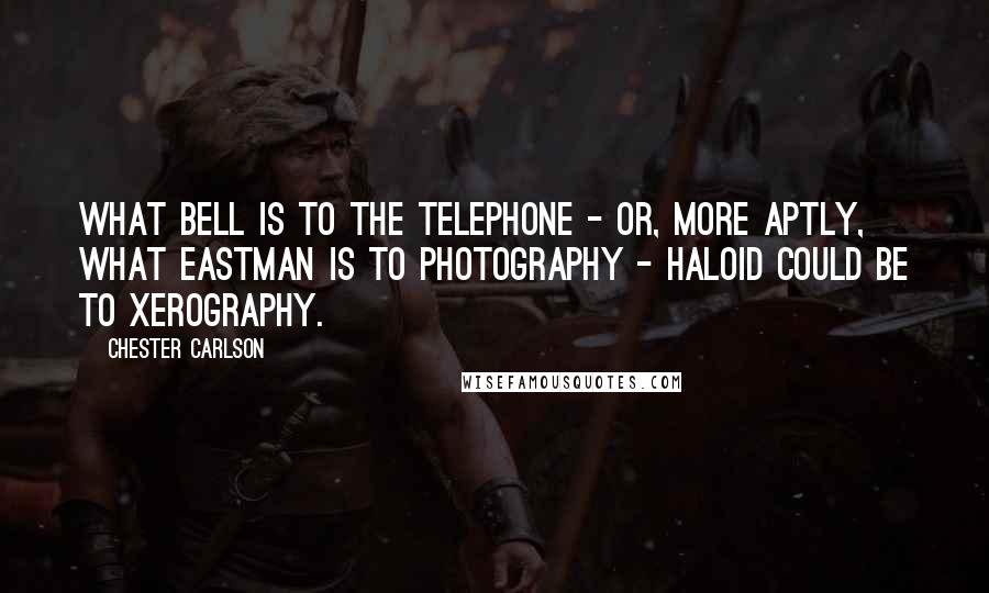 Chester Carlson Quotes: What Bell is to the telephone - or, more aptly, what Eastman is to photography - Haloid could be to xerography.
