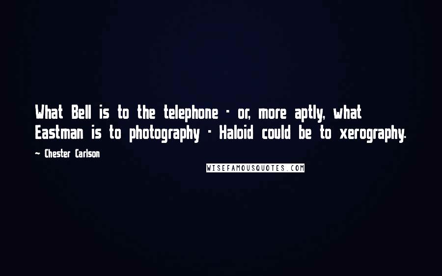 Chester Carlson Quotes: What Bell is to the telephone - or, more aptly, what Eastman is to photography - Haloid could be to xerography.