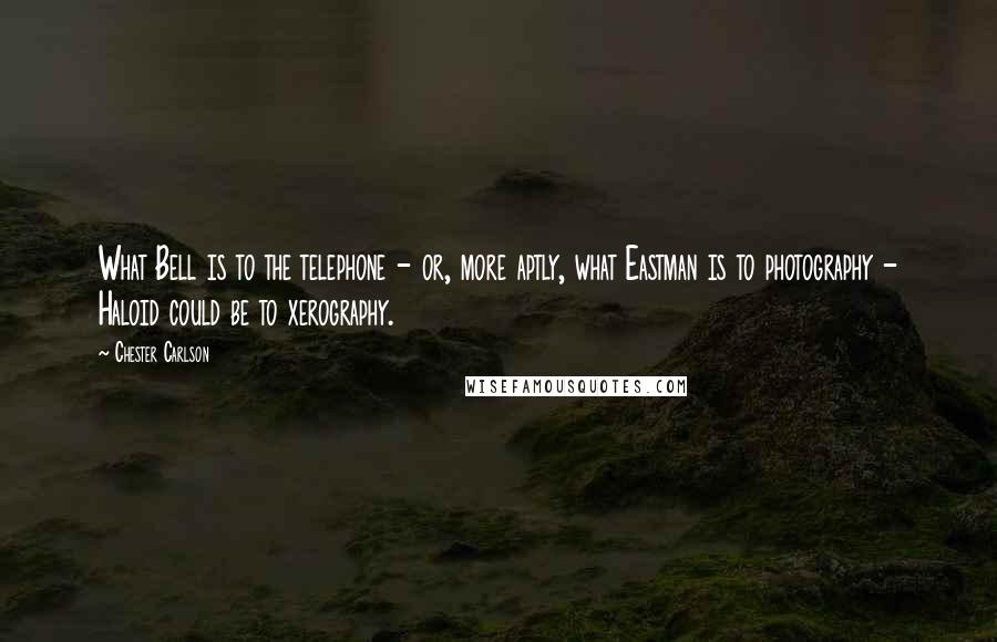 Chester Carlson Quotes: What Bell is to the telephone - or, more aptly, what Eastman is to photography - Haloid could be to xerography.