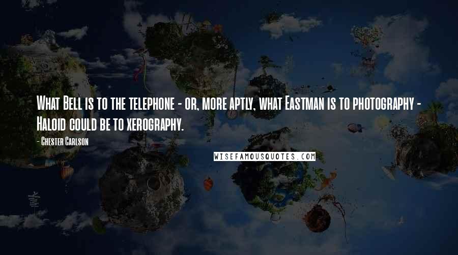 Chester Carlson Quotes: What Bell is to the telephone - or, more aptly, what Eastman is to photography - Haloid could be to xerography.
