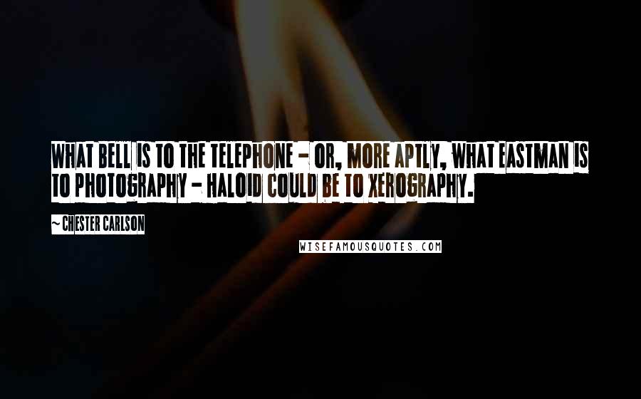 Chester Carlson Quotes: What Bell is to the telephone - or, more aptly, what Eastman is to photography - Haloid could be to xerography.