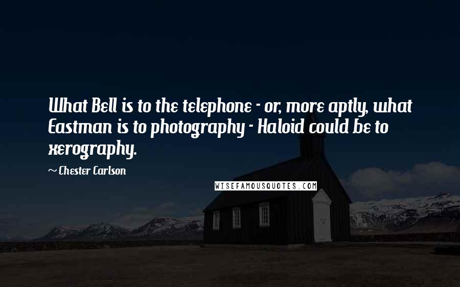 Chester Carlson Quotes: What Bell is to the telephone - or, more aptly, what Eastman is to photography - Haloid could be to xerography.