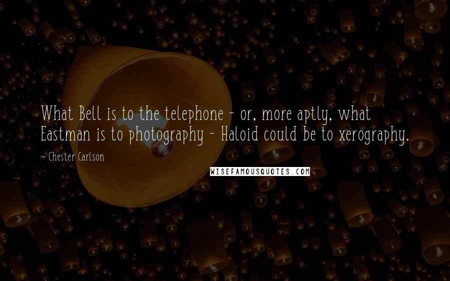 Chester Carlson Quotes: What Bell is to the telephone - or, more aptly, what Eastman is to photography - Haloid could be to xerography.