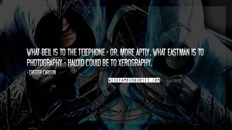Chester Carlson Quotes: What Bell is to the telephone - or, more aptly, what Eastman is to photography - Haloid could be to xerography.