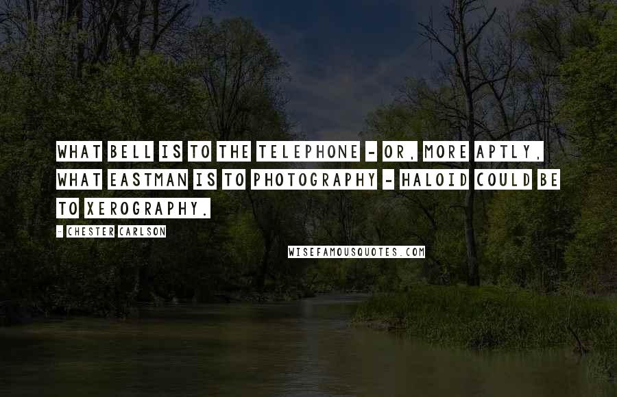 Chester Carlson Quotes: What Bell is to the telephone - or, more aptly, what Eastman is to photography - Haloid could be to xerography.