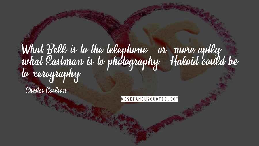 Chester Carlson Quotes: What Bell is to the telephone - or, more aptly, what Eastman is to photography - Haloid could be to xerography.