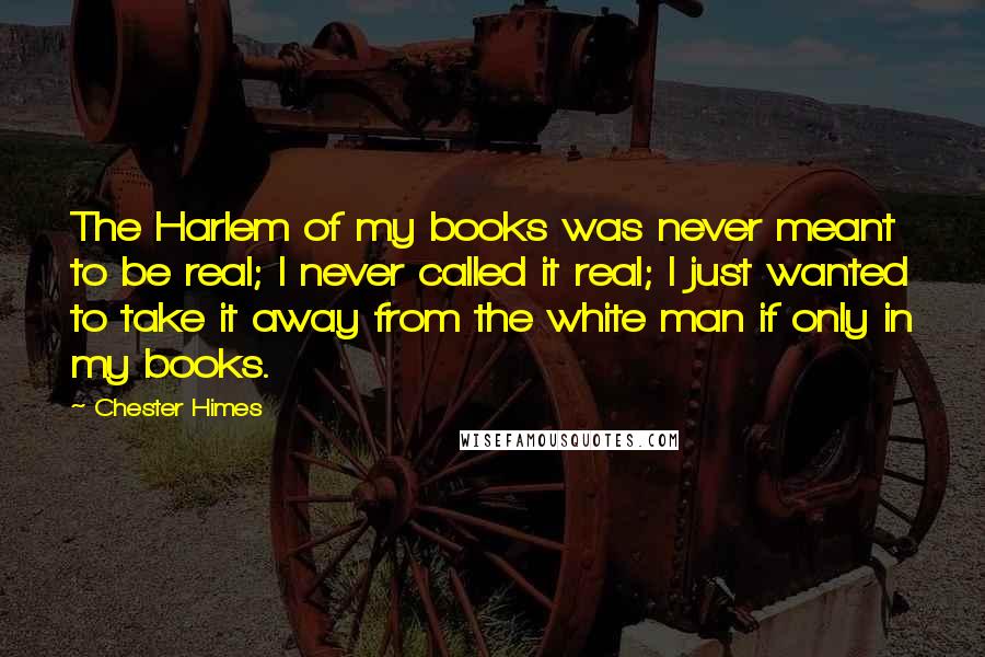 Chester Himes Quotes: The Harlem of my books was never meant to be real; I never called it real; I just wanted to take it away from the white man if only in my books.