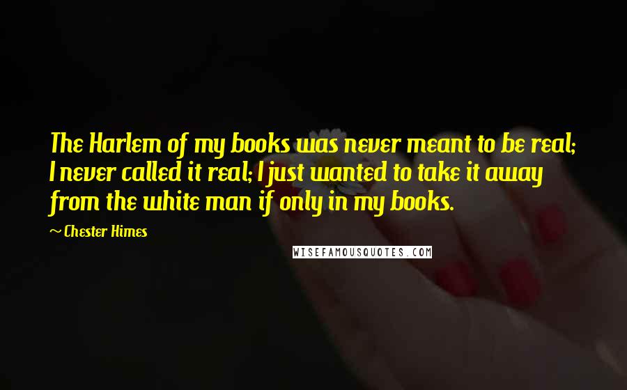 Chester Himes Quotes: The Harlem of my books was never meant to be real; I never called it real; I just wanted to take it away from the white man if only in my books.