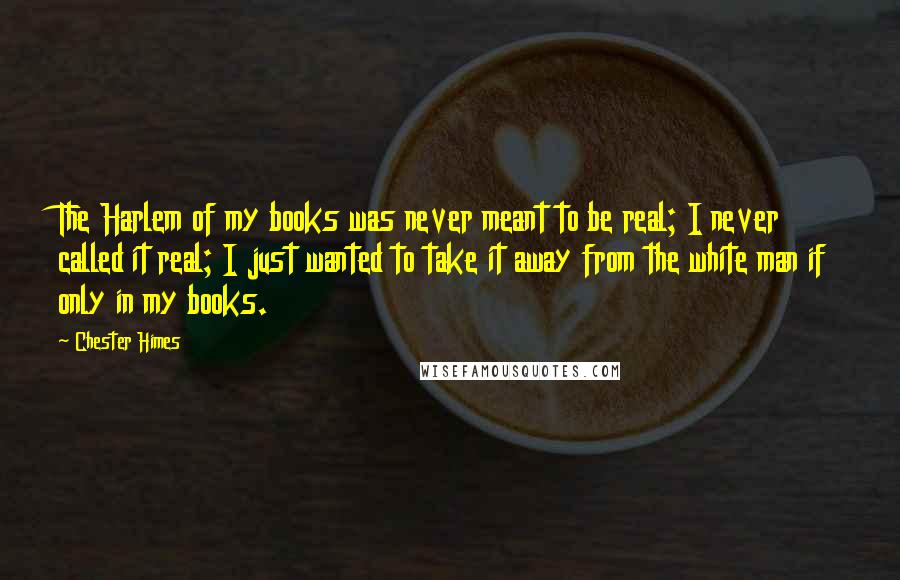 Chester Himes Quotes: The Harlem of my books was never meant to be real; I never called it real; I just wanted to take it away from the white man if only in my books.