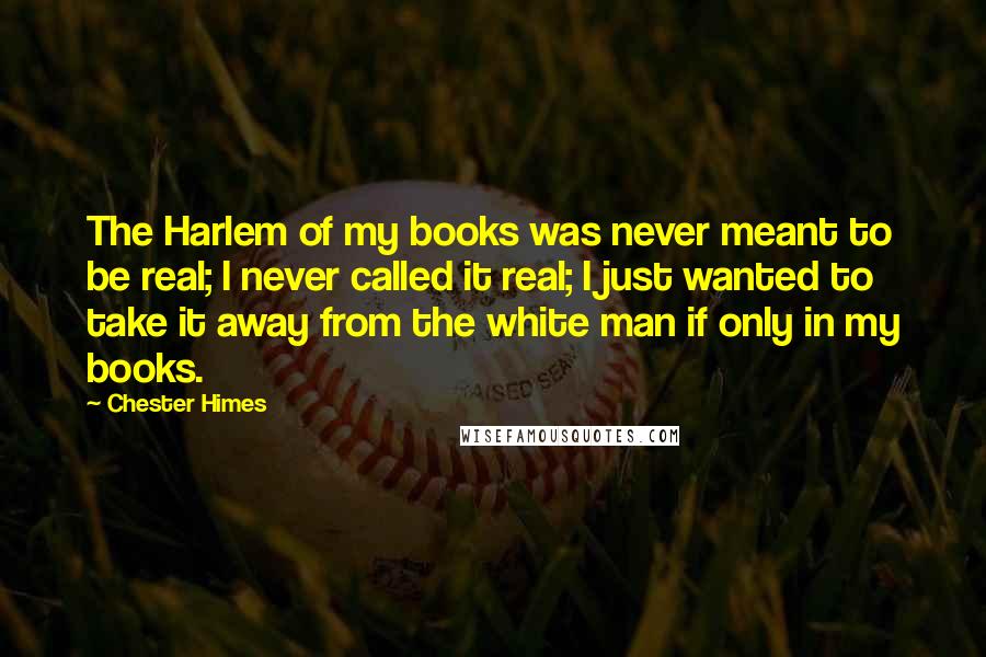 Chester Himes Quotes: The Harlem of my books was never meant to be real; I never called it real; I just wanted to take it away from the white man if only in my books.