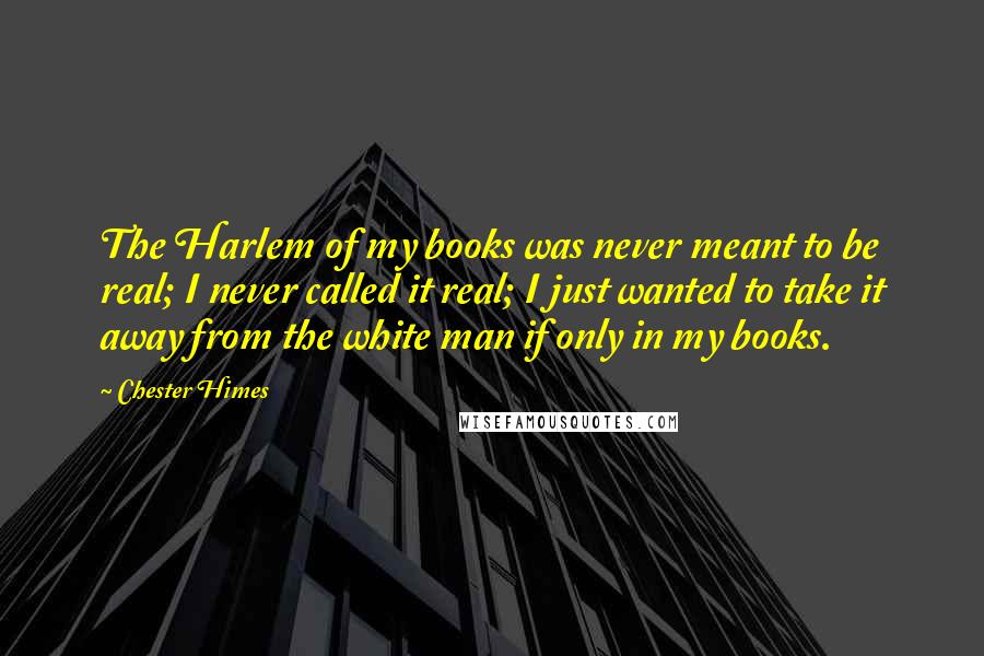 Chester Himes Quotes: The Harlem of my books was never meant to be real; I never called it real; I just wanted to take it away from the white man if only in my books.