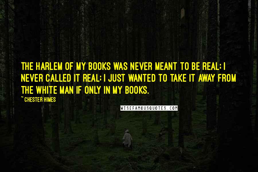 Chester Himes Quotes: The Harlem of my books was never meant to be real; I never called it real; I just wanted to take it away from the white man if only in my books.