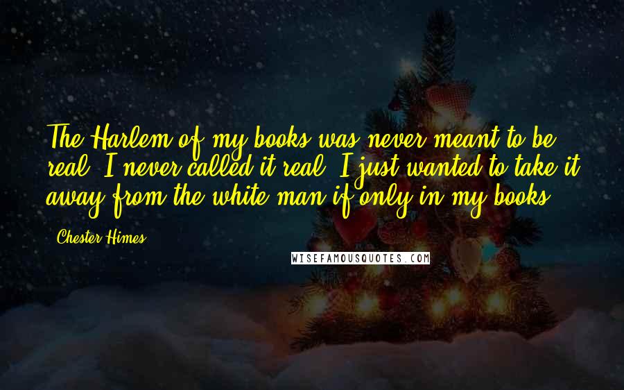 Chester Himes Quotes: The Harlem of my books was never meant to be real; I never called it real; I just wanted to take it away from the white man if only in my books.