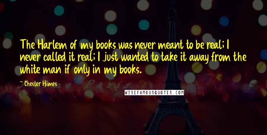 Chester Himes Quotes: The Harlem of my books was never meant to be real; I never called it real; I just wanted to take it away from the white man if only in my books.