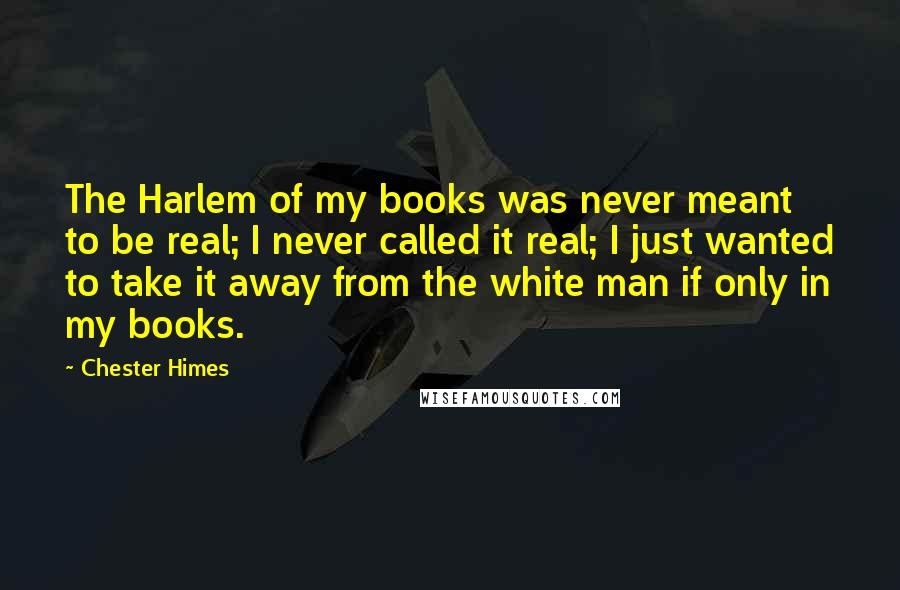 Chester Himes Quotes: The Harlem of my books was never meant to be real; I never called it real; I just wanted to take it away from the white man if only in my books.