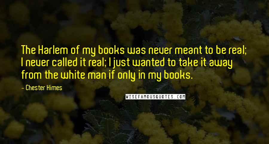 Chester Himes Quotes: The Harlem of my books was never meant to be real; I never called it real; I just wanted to take it away from the white man if only in my books.