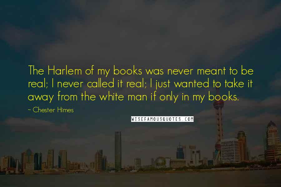 Chester Himes Quotes: The Harlem of my books was never meant to be real; I never called it real; I just wanted to take it away from the white man if only in my books.