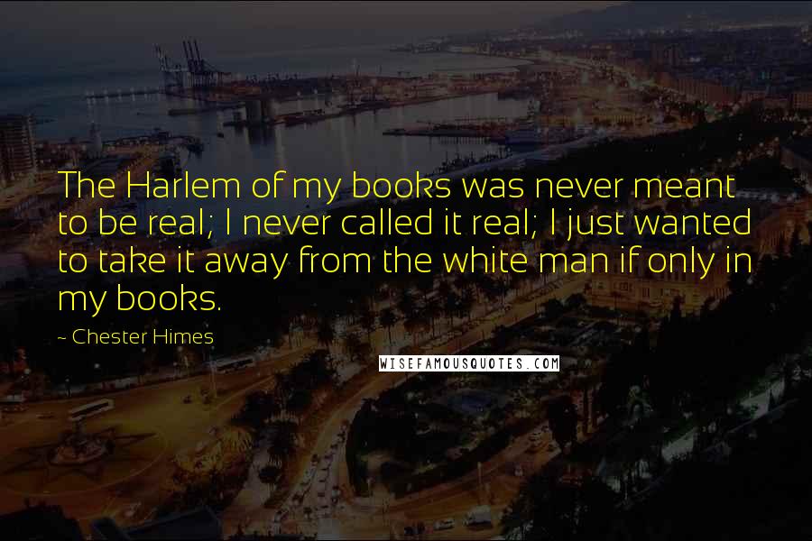 Chester Himes Quotes: The Harlem of my books was never meant to be real; I never called it real; I just wanted to take it away from the white man if only in my books.