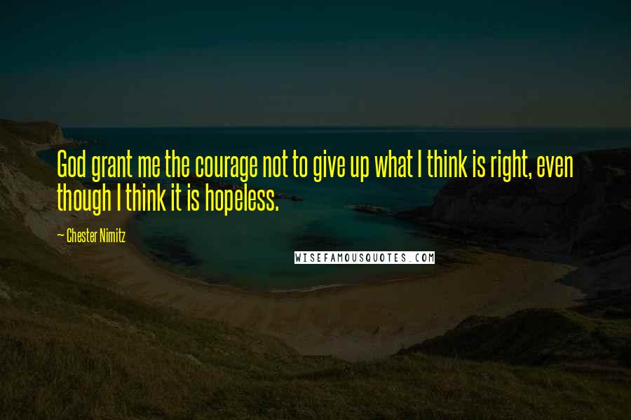 Chester Nimitz Quotes: God grant me the courage not to give up what I think is right, even though I think it is hopeless.
