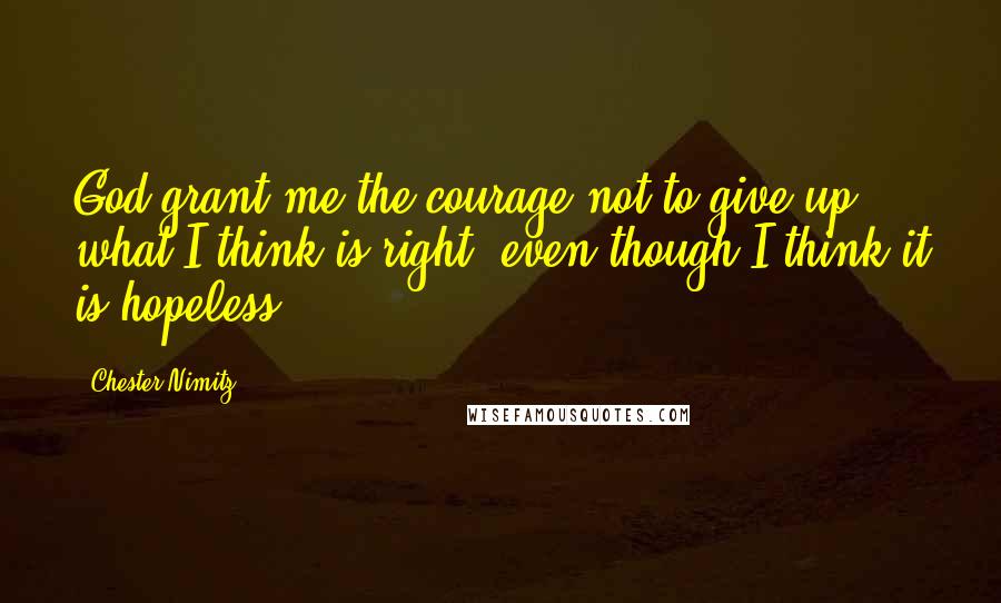 Chester Nimitz Quotes: God grant me the courage not to give up what I think is right, even though I think it is hopeless.