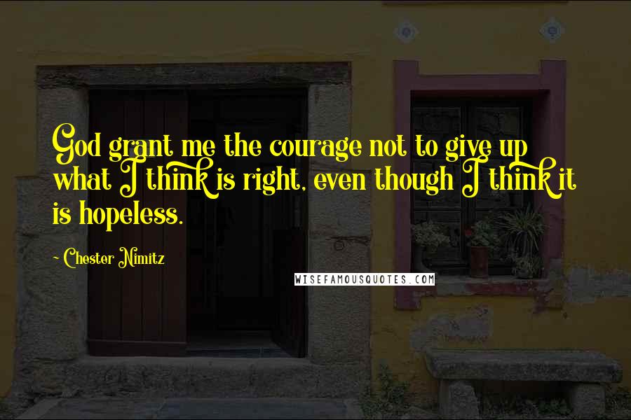 Chester Nimitz Quotes: God grant me the courage not to give up what I think is right, even though I think it is hopeless.