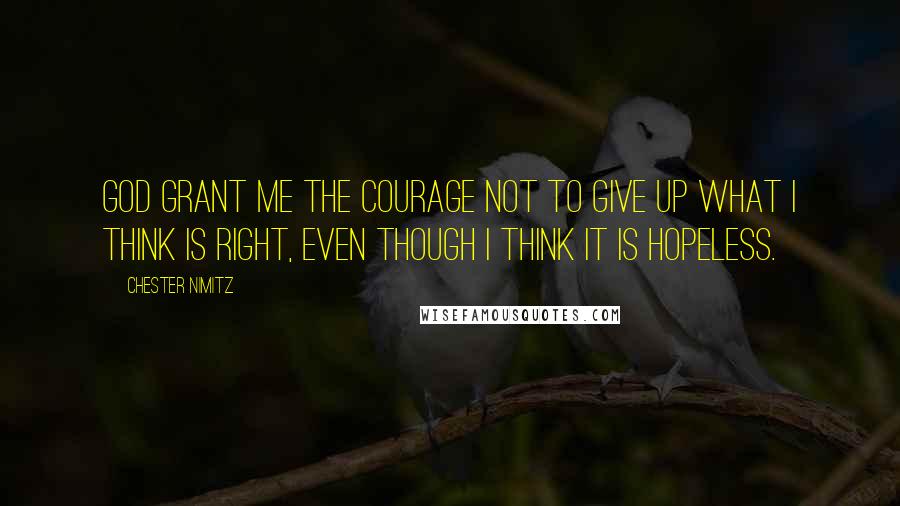 Chester Nimitz Quotes: God grant me the courage not to give up what I think is right, even though I think it is hopeless.