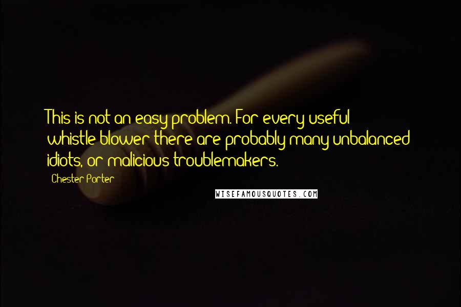 Chester Porter Quotes: This is not an easy problem. For every useful whistle-blower there are probably many unbalanced idiots, or malicious troublemakers.