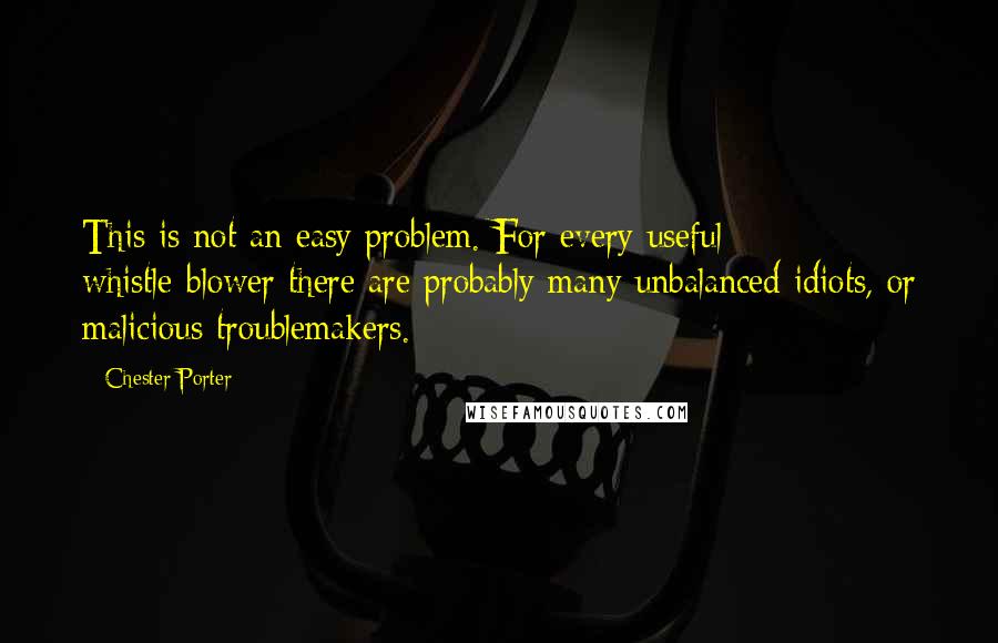 Chester Porter Quotes: This is not an easy problem. For every useful whistle-blower there are probably many unbalanced idiots, or malicious troublemakers.