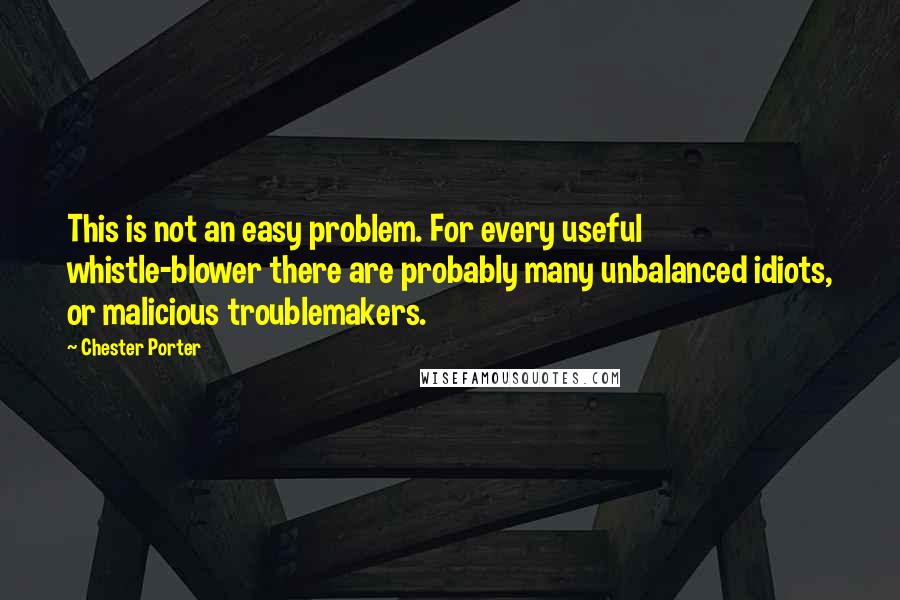 Chester Porter Quotes: This is not an easy problem. For every useful whistle-blower there are probably many unbalanced idiots, or malicious troublemakers.