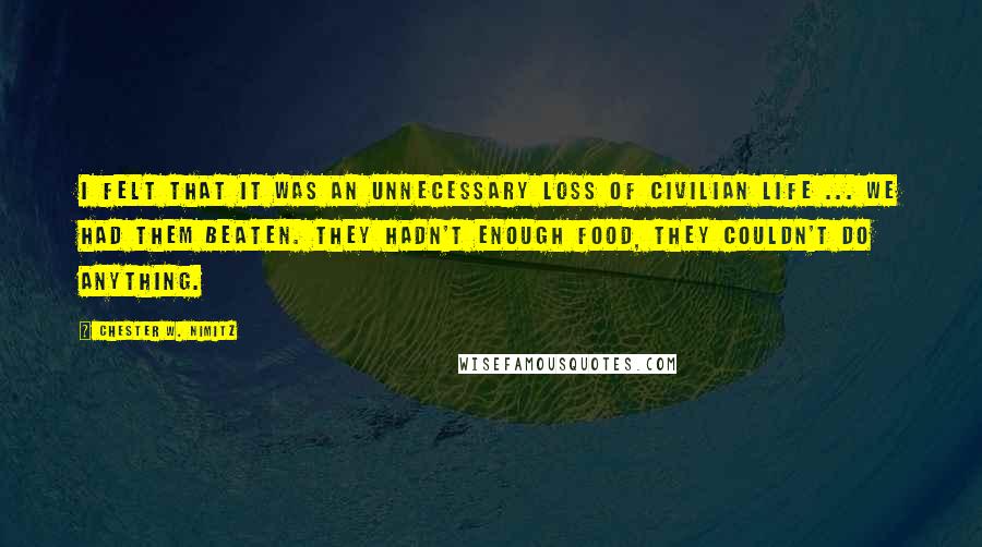 Chester W. Nimitz Quotes: I felt that it was an unnecessary loss of civilian life ... We had them beaten. They hadn't enough food, they couldn't do anything.