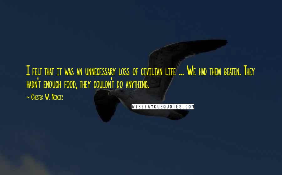 Chester W. Nimitz Quotes: I felt that it was an unnecessary loss of civilian life ... We had them beaten. They hadn't enough food, they couldn't do anything.