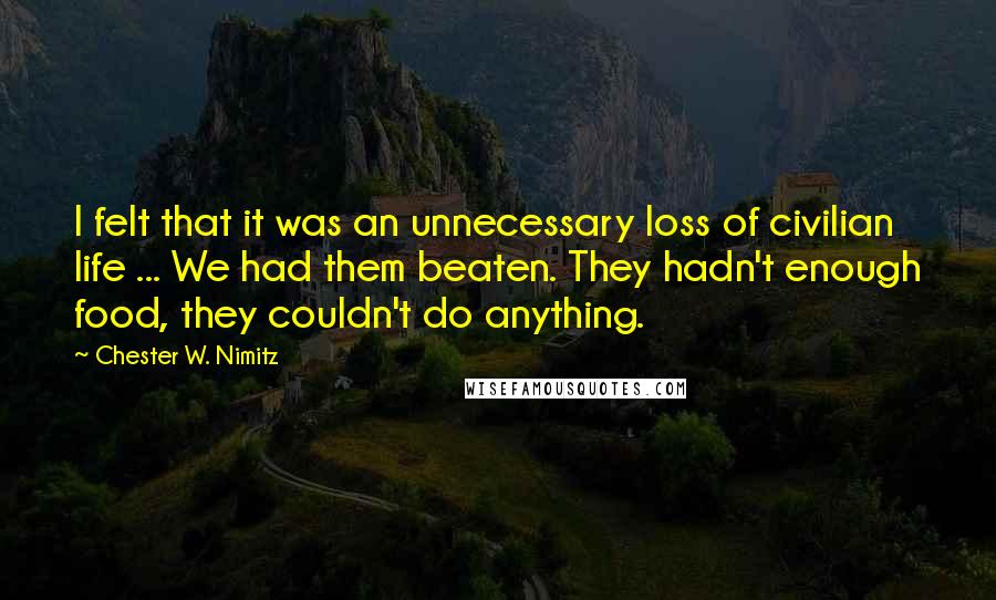 Chester W. Nimitz Quotes: I felt that it was an unnecessary loss of civilian life ... We had them beaten. They hadn't enough food, they couldn't do anything.