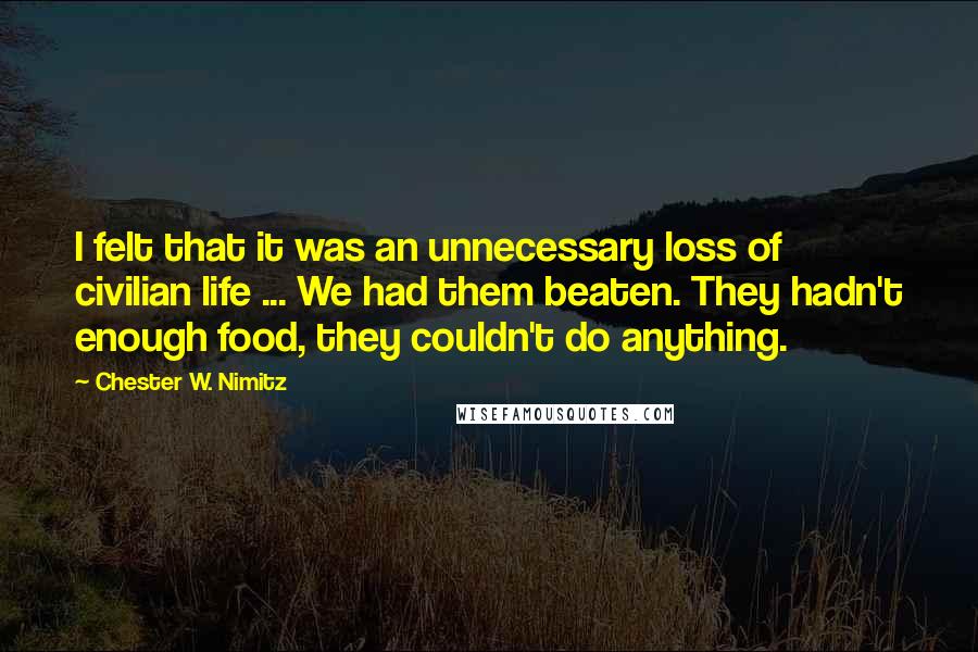 Chester W. Nimitz Quotes: I felt that it was an unnecessary loss of civilian life ... We had them beaten. They hadn't enough food, they couldn't do anything.