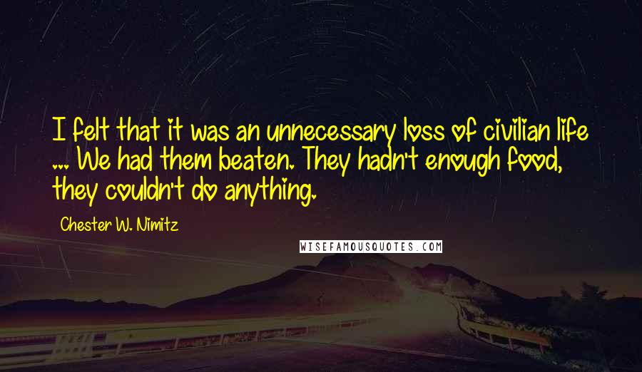 Chester W. Nimitz Quotes: I felt that it was an unnecessary loss of civilian life ... We had them beaten. They hadn't enough food, they couldn't do anything.