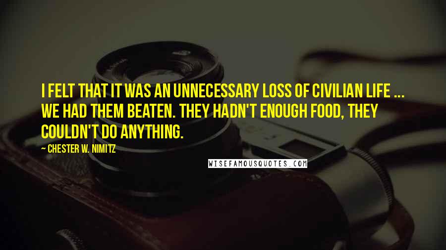 Chester W. Nimitz Quotes: I felt that it was an unnecessary loss of civilian life ... We had them beaten. They hadn't enough food, they couldn't do anything.