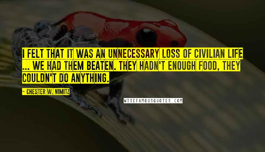 Chester W. Nimitz Quotes: I felt that it was an unnecessary loss of civilian life ... We had them beaten. They hadn't enough food, they couldn't do anything.