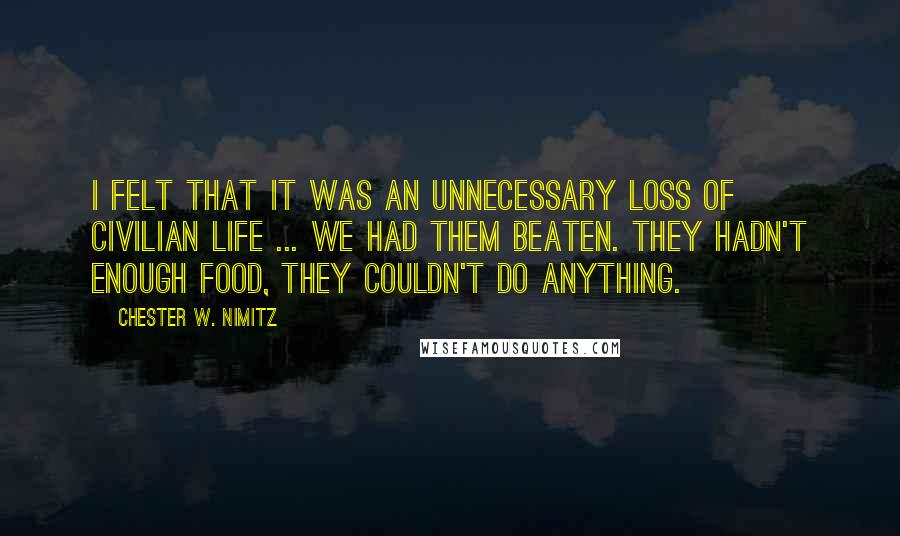 Chester W. Nimitz Quotes: I felt that it was an unnecessary loss of civilian life ... We had them beaten. They hadn't enough food, they couldn't do anything.