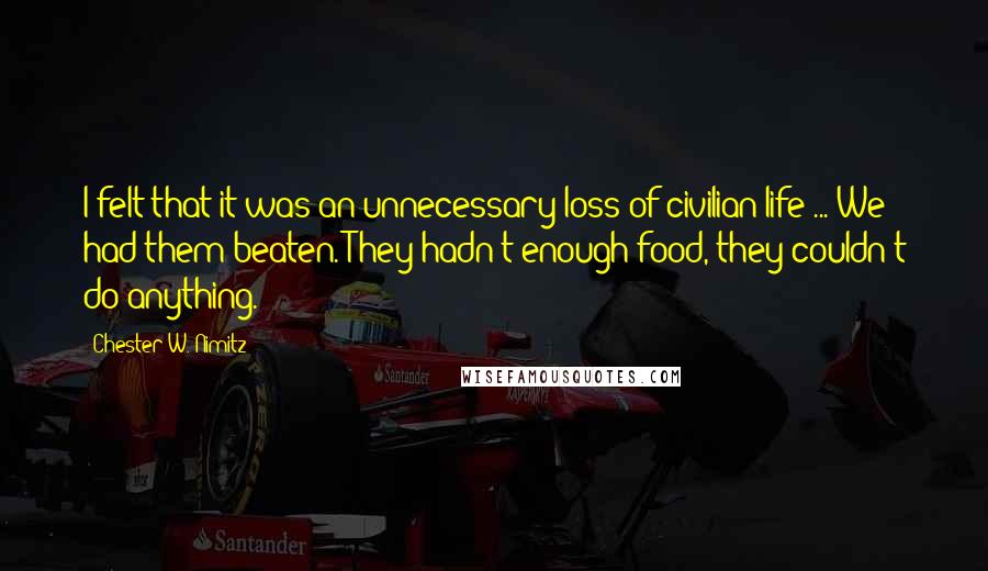 Chester W. Nimitz Quotes: I felt that it was an unnecessary loss of civilian life ... We had them beaten. They hadn't enough food, they couldn't do anything.