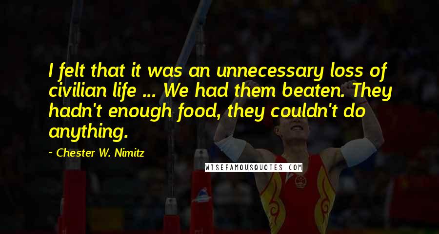 Chester W. Nimitz Quotes: I felt that it was an unnecessary loss of civilian life ... We had them beaten. They hadn't enough food, they couldn't do anything.