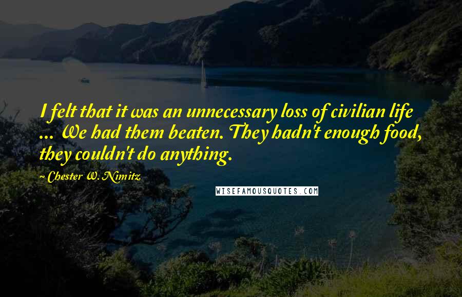 Chester W. Nimitz Quotes: I felt that it was an unnecessary loss of civilian life ... We had them beaten. They hadn't enough food, they couldn't do anything.